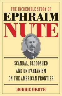 The Incredible Story of Ephraim Nute: Scandal, Bloodshed, and Unitarianism on the American Frontier by Bobbie Groth