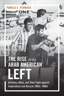 The Rise of the Arab American Left: Activists, Allies, and Their Fight against Imperialism and Racism, 1960s-1980s by Pamela E. Pennock