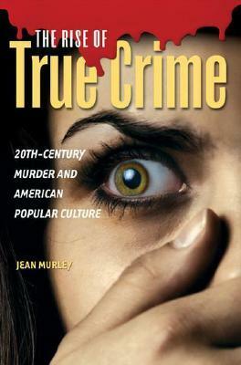 The Rise of True Crime: Twentieth Century Murder and American Popular Culture by Jean Murley