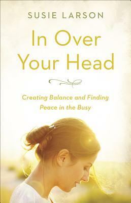 In Over Your Head: Creating Balance and Finding Peace in the Busy by Susie Larson