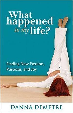 What Happened to My Life?: Finding New Passion, Purpose, and Joy by Danna Demetre