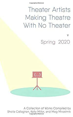 Theater Artists Making Theatre With No Theater: Spring 2020 by Multiple Contributors, Meg Miroshnik, Kelly Miller, Sheila Callaghan