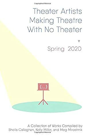 Theater Artists Making Theatre With No Theater: Spring 2020 by Sheila Callaghan, Multiple Contributors, Meg Miroshnik, Kelly Miller