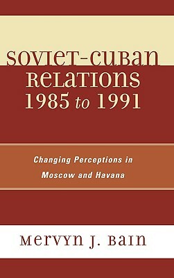 Soviet-Cuban Relations 1985 to 1991: Changing Perceptions in Moscow and Havana by Mervyn J. Bain
