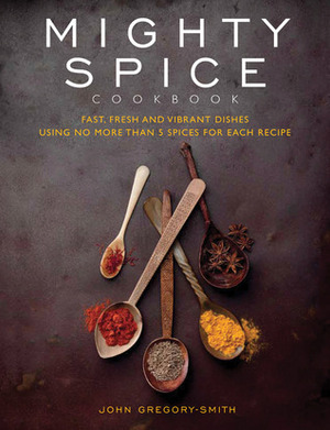 Mighty Spice Cookbook: Fast, Fresh and Vibrant Dishes Using No More Than 5 Spices for Each Recipe by John Gregory-Smith