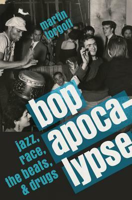 Bop Apocalypse: Jazz, Race, the Beats, and Drugs by Martin Torgoff