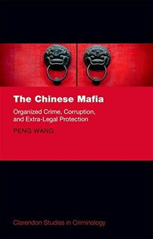 The Chinese Mafia: Organized Crime, Corruption, and Extra-Legal Protection (Clarendon Studies in Criminology) by Peng Wang