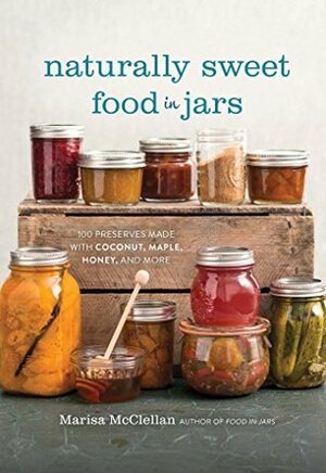 Naturally Sweet Food in Jars: 100 Preserves Made with Coconut, Maple, Honey, and More by Marisa McClellan