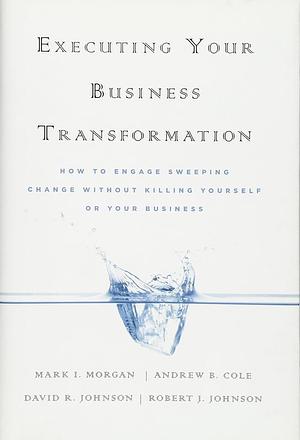 Executing Your Business Transformation: How to Engage Sweeping Change Without Killing Yourself Or Your Business by Rob Johnson, Dave Johnson, Mark Morgan, Andrew Cole