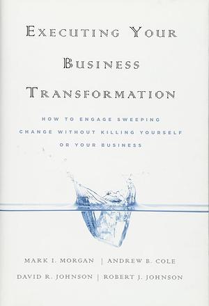 Executing Your Business Transformation: How to Engage Sweeping Change Without Killing Yourself Or Your Business by Dave Johnson, Mark Morgan, Andrew Cole, Rob Johnson