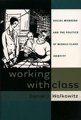 Working with Class: Social Workers and the Politics of Middle-Class Identity by Daniel J. Walkowitz