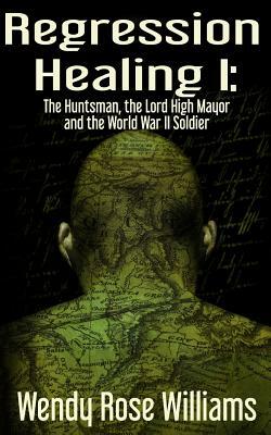 Regression Healing I: : The Huntsman, the Lord High Mayor and the World War II Soldier by Wendy Rose Williams