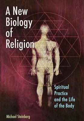A New Biology of Religion: Spiritual Practice and the Life of the Body by Michael Steinberg