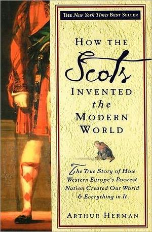 How The Scots Invented the Modern World: The True Story of How Western Europe's Poorest Nation Created Our World & Everything in It by Arthur Herman, Arthur Herman