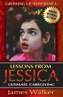 Lessons from Jessica: Ultimate Caregiving: A Longtime Caregiver's Inspirational Guide to Understanding and Ultimately Succeeding at Caregivi by James Walker