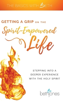 Getting a Grip on the Spirit-Empowered Life: Stepping into a Deeper Experience with the Holy Spirit by Beth Jones