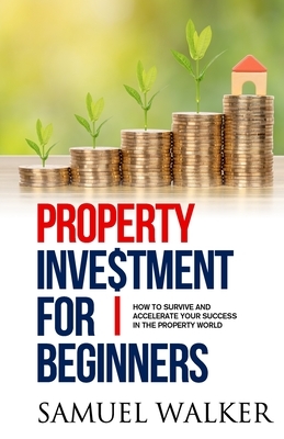 Property Investment for Beginners: How To Survive And Accelerate Your Success In The Property World by Samuel Walker