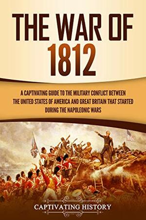 The War of 1812: A Captivating Guide to the Military Conflict between the United States of America and Great Britain That Started during the Napoleonic Wars by Captivating History