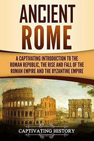 Ancient Rome: A Captivating Introduction to the Roman Republic, The Rise and Fall of the Roman Empire, and The Byzantine Empire by Captivating History