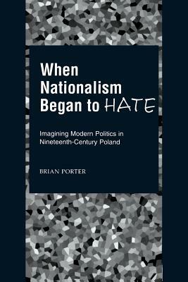 When Nationalism Began to Hate: Imagining Modern Politics in Nineteenth-Century Poland by Brian Porter