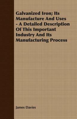 Galvanized Iron; Its Manufacture and Uses - A Detailed Description of This Important Industry and Its Manufacturing Process by James Davies