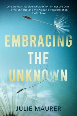 Embracing the Unknown: One Woman's Radical Decision to Turn Her Life Over to the Universe and the Amazing Transformation that Follows by Julie Maurer