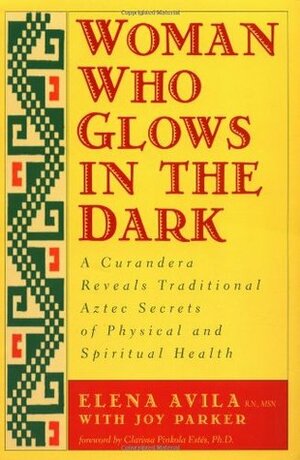 Woman Who Glows in the Dark: A Curandera Reveals Traditional Aztec Secrets of Physical and Spiritual Health by Clarissa Pinkola Estés, Joy Parker, Elena Avila