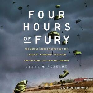 Four Hours of Fury: The Untold Story of World War II's Largest Airborne Invasion and the Final Push Into Nazi Germany by James M. Fenelon
