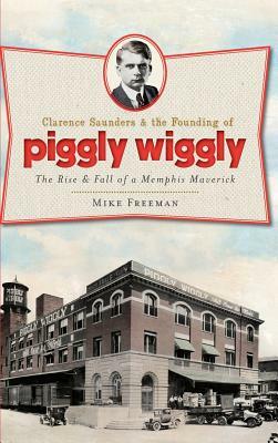 Clarence Saunders & the Founding of Piggly Wiggly: The Rise & Fall of a Memphis Maverick by Mike Freeman