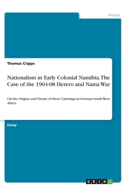 Nationalism in Early Colonial Namibia. The Case of the 1904-08 Herero and Nama War: On the Origins and Nature of these Uprisings in German South West by Thomas Cripps