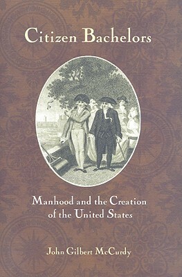 Citizen Bachelors: Manhood and the Creation of the United States by John Gilbert McCurdy