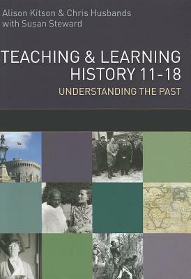 Teaching and Learning History: Understanding the Past 11-18 by Alison Kitson, Chris Husbands, Susan Steward