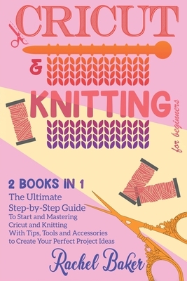 Cricut And Knitting For Beginners: 2 BOOKS IN 1: The Ultimate Step-by-Step Guide To Start and Mastering Cricut and Knitting With Tips, Tools and Acces by Rachel Baker