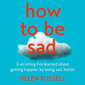 How to be Sad: Everything I've learned about getting happier, by being sad, better by Helen Russell