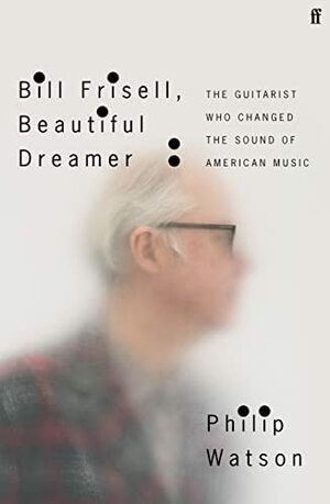 Bill Frisell, Beautiful Dreamer: The Guitarist Who Changed the Sound of American Music by Philip Watson