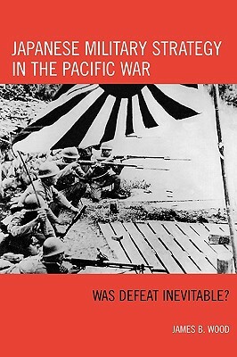 Japanese Military Strategy in the Pacific War: Was Defeat Inevitable? by James B. Wood