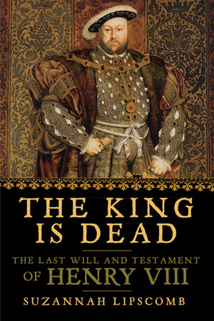 The King is Dead: The Last Will and Testament of Henry VIII by Suzannah Lipscomb