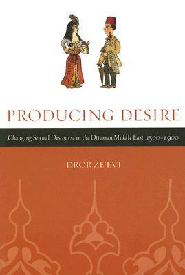 Producing Desire: Changing Sexual Discourse in the Ottoman Middle East, 1500-1900 by Dror Ze'evi