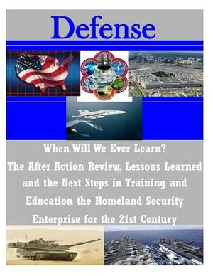 When Will We Ever Learn? The After Action Review, Lessons Learned and the Next Steps in Training and Education the Homeland Security Enterprise for th by Naval Postgraduate School