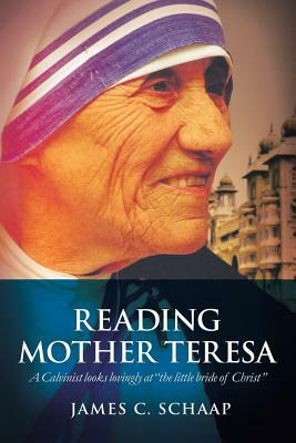 Reading Mother Teresa: A Calvinist Looks Lovingly at the Little Bride of Christ by James Calvin Schaap