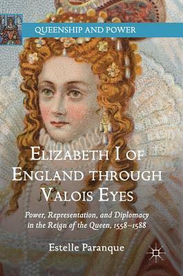 Elizabeth I of England Through Valois Eyes: Power, Representation, and Diplomacy in the Reign of the Queen, 1558-1588 by Estelle Paranque