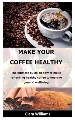 Make Your Coffee Healthy: The ultimate guide on how to make refreshing healthy coffee to improve general wellbeing by Clara Williams