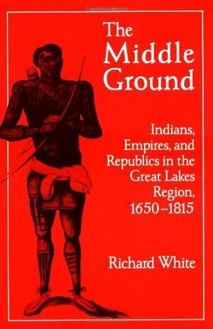 The Middle Ground: Indians, Empires, and Republics in the Great Lakes Region, 1650 - 1815 by Richard White