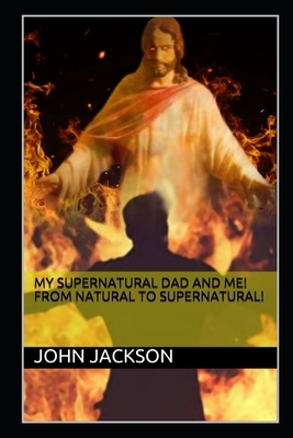 My Supernatural Dad and Me! From Natural To Supernatural! by John Jackson