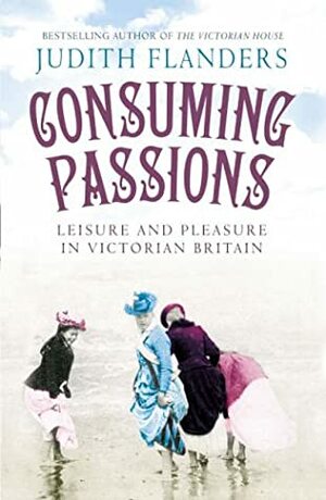 Consuming Passions: Leisure and Pleasure in Victorian Britain by Judith Flanders