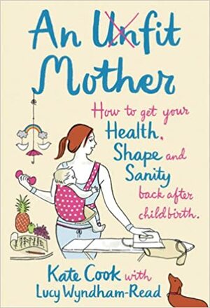 An Unfit Mother: How to Get Your Health, Shape and Sanity Back After Childbirth by Kate Cook, Lucy Wyndham-Read