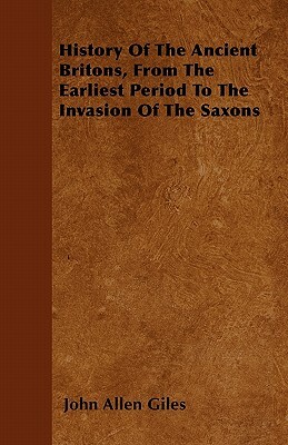History Of The Ancient Britons, From The Earliest Period To The Invasion Of The Saxons by John Allen Giles