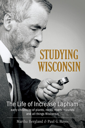 Studying Wisconsin: The Life of Increase Lapham, early chronicler of plants, rocks, rivers, mounds and all things Wisconsin by Martha Bergland, Paul G. Hayes