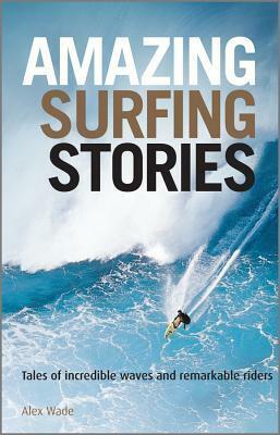 Amazing Surfing Stories: Tales of Incredible Waves & Remarkable Riders by Alex Wade