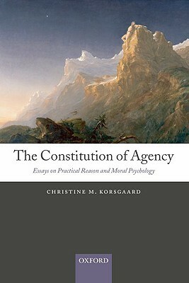 The Constitution of Agency: Essays on Practical Reason and Moral Psychology by Christine M. Korsgaard